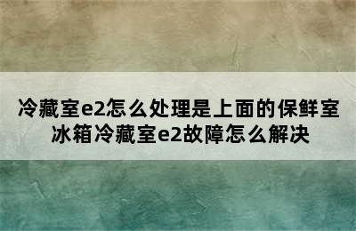 冷藏室e2怎么处理是上面的保鲜室 冰箱冷藏室e2故障怎么解决